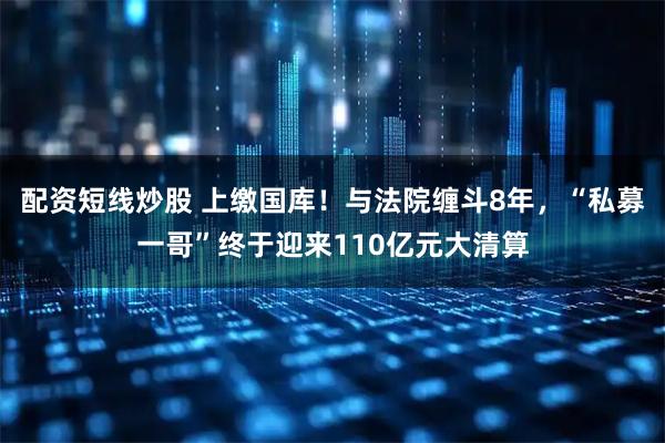 配资短线炒股 上缴国库！与法院缠斗8年，“私募一哥”终于迎来110亿元大清算