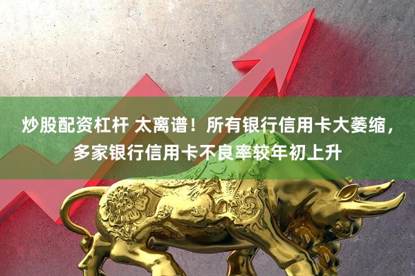 炒股配资杠杆 太离谱！所有银行信用卡大萎缩，多家银行信用卡不良率较年初上升