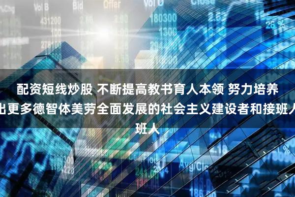 配资短线炒股 不断提高教书育人本领 努力培养出更多德智体美劳全面发展的社会主义建设者和接班人