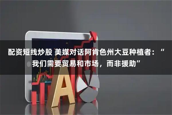 配资短线炒股 美媒对话阿肯色州大豆种植者：“我们需要贸易和市场，而非援助”