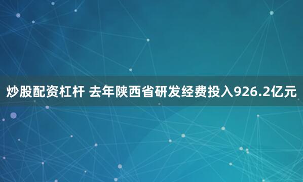 炒股配资杠杆 去年陕西省研发经费投入926.2亿元