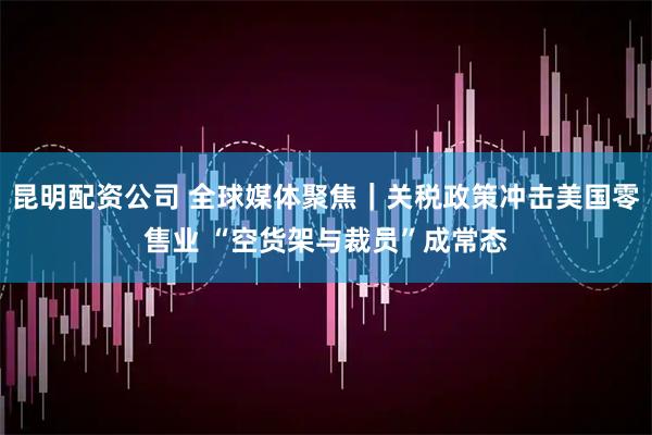 昆明配资公司 全球媒体聚焦｜关税政策冲击美国零售业 “空货架与裁员”成常态