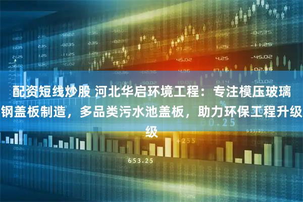配资短线炒股 河北华启环境工程：专注模压玻璃钢盖板制造，多品类污水池盖板，助力环保工程升级