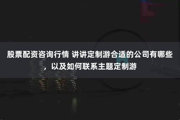 股票配资咨询行情 讲讲定制游合适的公司有哪些，以及如何联系主题定制游