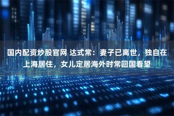 国内配资炒股官网 达式常：妻子已离世，独自在上海居住，女儿定居海外时常回国看望