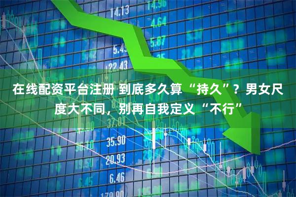 在线配资平台注册 到底多久算 “持久”？男女尺度大不同，别再自我定义 “不行”
