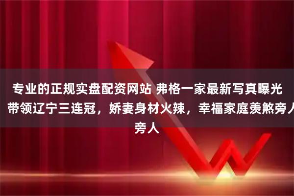 专业的正规实盘配资网站 弗格一家最新写真曝光：带领辽宁三连冠，娇妻身材火辣，幸福家庭羡煞旁人