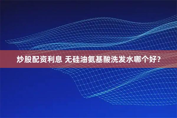 炒股配资利息 无硅油氨基酸洗发水哪个好？