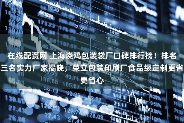 在线配资网 上海烧鸡包装袋厂口碑排行榜！排名前三名实力厂家揭晓，荣立包装印刷厂食品级定制更省心