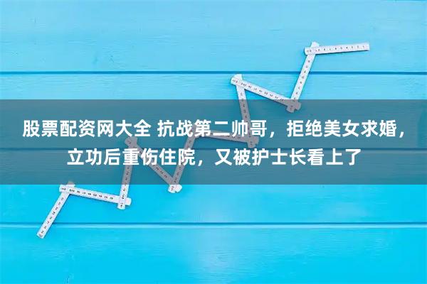 股票配资网大全 抗战第二帅哥，拒绝美女求婚，立功后重伤住院，又被护士长看上了