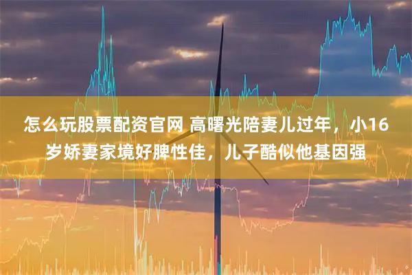 怎么玩股票配资官网 高曙光陪妻儿过年，小16岁娇妻家境好脾性佳，儿子酷似他基因强