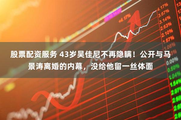 股票配资服务 43岁吴佳尼不再隐瞒！公开与马景涛离婚的内幕，没给他留一丝体面