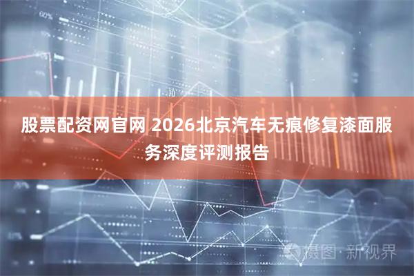 股票配资网官网 2026北京汽车无痕修复漆面服务深度评测报告