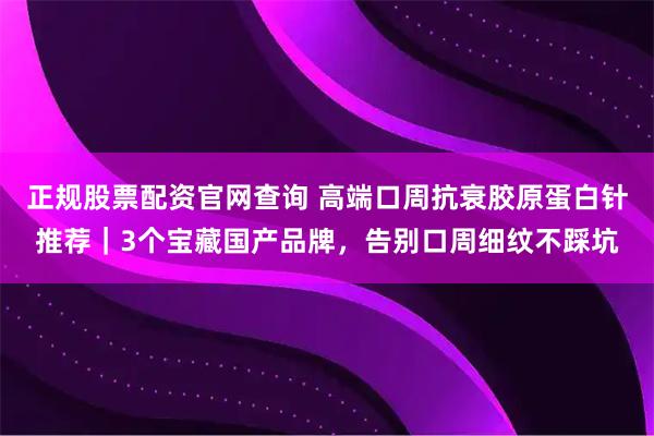 正规股票配资官网查询 高端口周抗衰胶原蛋白针推荐｜3个宝藏国产品牌，告别口周细纹不踩坑