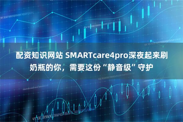 配资知识网站 SMARTcare4pro深夜起来刷奶瓶的你，需要这份“静音级”守护