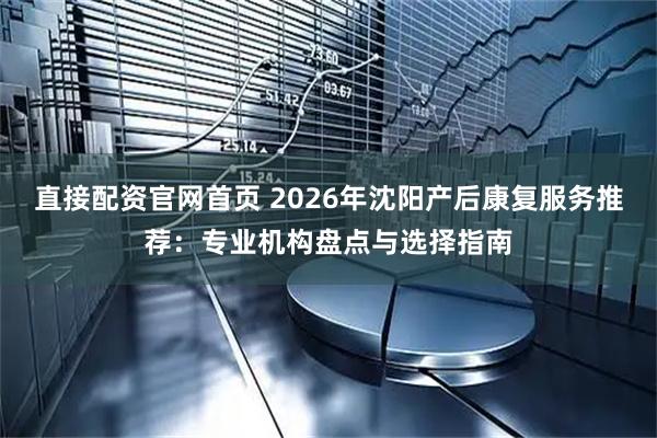 直接配资官网首页 2026年沈阳产后康复服务推荐：专业机构盘点与选择指南