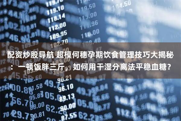 配资炒股导航 超模何穗孕期饮食管理技巧大揭秘：一顿饭胖三斤，如何用干湿分离法平稳血糖？