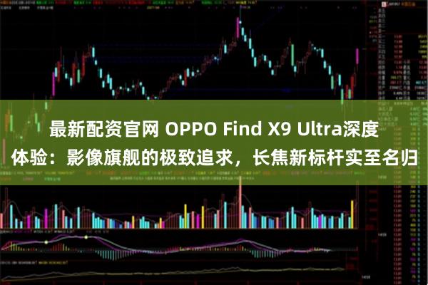 最新配资官网 OPPO Find X9 Ultra深度体验：影像旗舰的极致追求，长焦新标杆实至名归