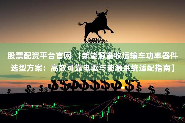 股票配资平台官网 【新能源畜牧运输车功率器件选型方案：高效可靠电驱与能源系统适配指南】