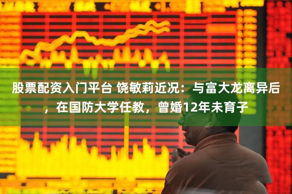 股票配资入门平台 饶敏莉近况：与富大龙离异后，在国防大学任教，曾婚12年未育子