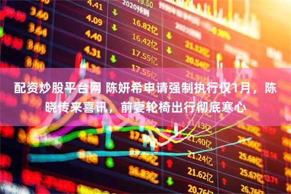 配资炒股平台网 陈妍希申请强制执行仅1月，陈晓传来喜讯，前妻轮椅出行彻底寒心