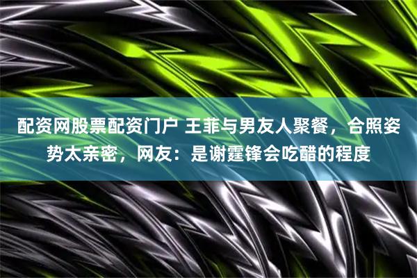 配资网股票配资门户 王菲与男友人聚餐，合照姿势太亲密，网友：是谢霆锋会吃醋的程度
